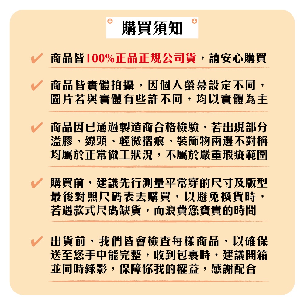 購買須知商品皆100%正品正規公司貨,請安心購買商品皆實體拍攝,因個人螢幕設定不同,圖片若與實體有些許不同,均以實體為主商品因已通過製造商合格檢驗,若出現部分溢膠、線頭、輕微摺痕、裝飾物兩邊不對稱均屬於正常做工狀況,不屬於嚴重瑕疵範圍購買前,建議先行測量平常穿的尺寸及版型最後對照尺碼表去購買,以避免換貨時,若遇款式尺碼缺貨,而浪費您寶貴的時間出貨前,我們皆會檢查每樣商品,以確保送至您手中能完整,收到包裹時,建議開箱並同時錄影,保障你我的權益,感謝配合