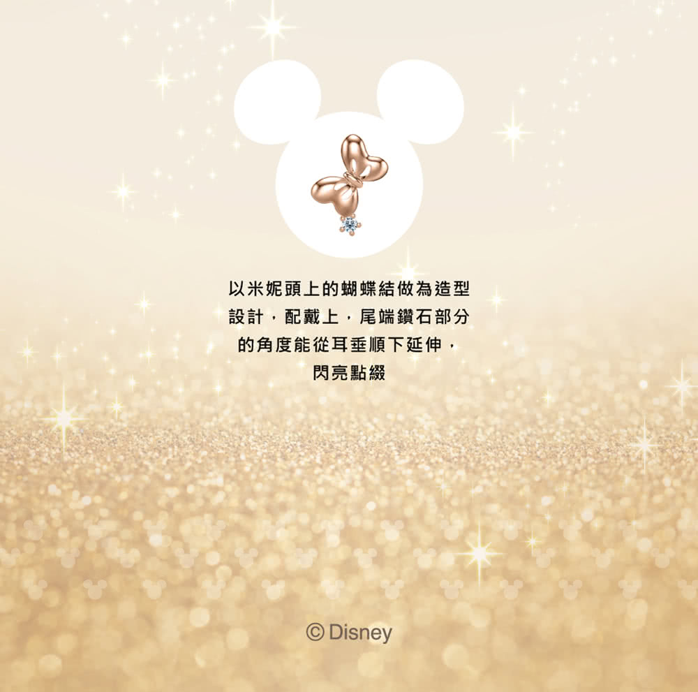 以米妮頭上的蝴蝶結做為造型 設計,配戴上,尾端鑽石部分 的角度能從耳垂順下延伸, 閃亮點綴 