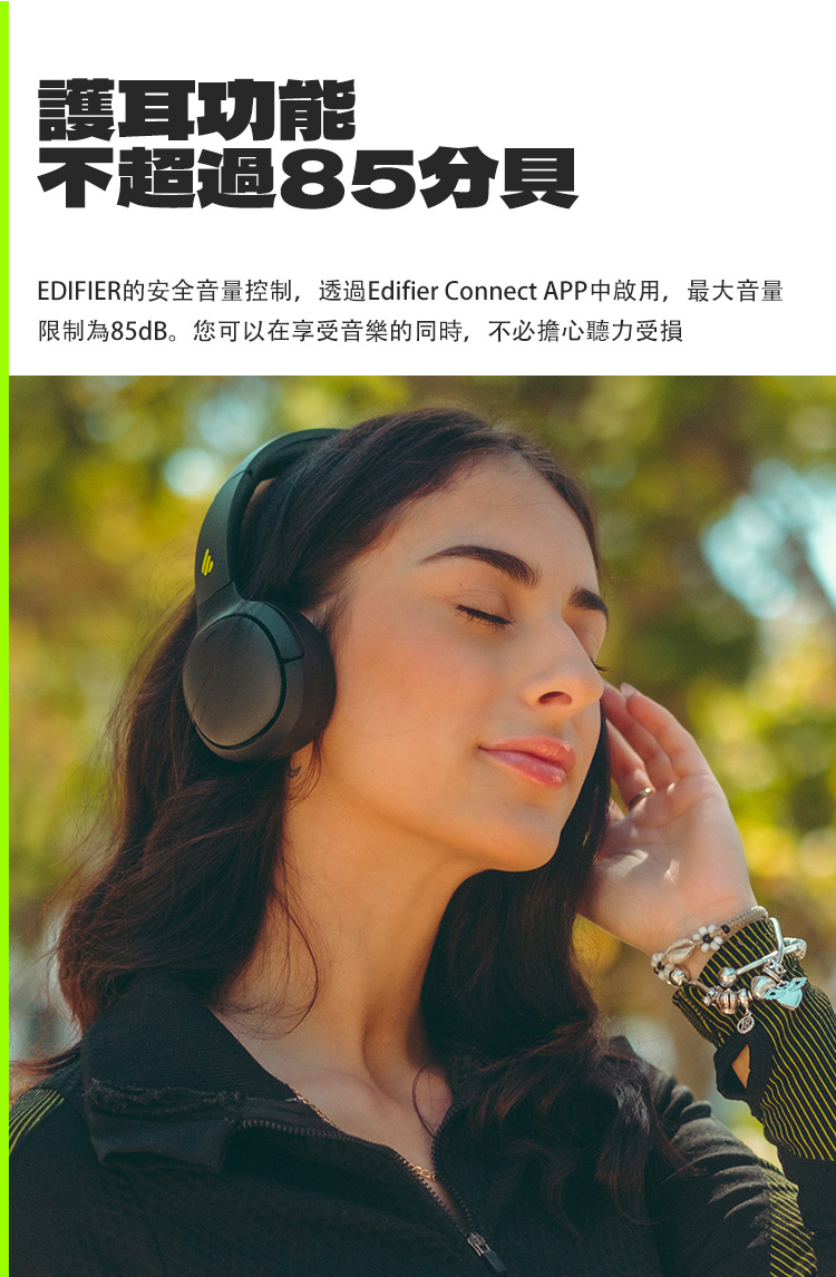 護功能 不超過85分貝 EDIFIER的安全音量控制,透過Edifier Connect APP中啟用,最大音量 限制為85dB。您可以在享受音樂的同時,不必擔心聽力受損 