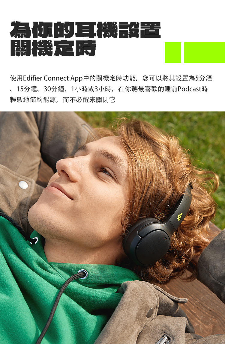 為你的耳機設置 關機定時 使用Edifier Connect App中的關機定時功能,您可以將其設置為5分鐘 15分鐘、30分鐘,1小時或3小時,在你聽最喜歡的睡前Podcast時 輕鬆地節約能源,而不必醒來關閉它 
