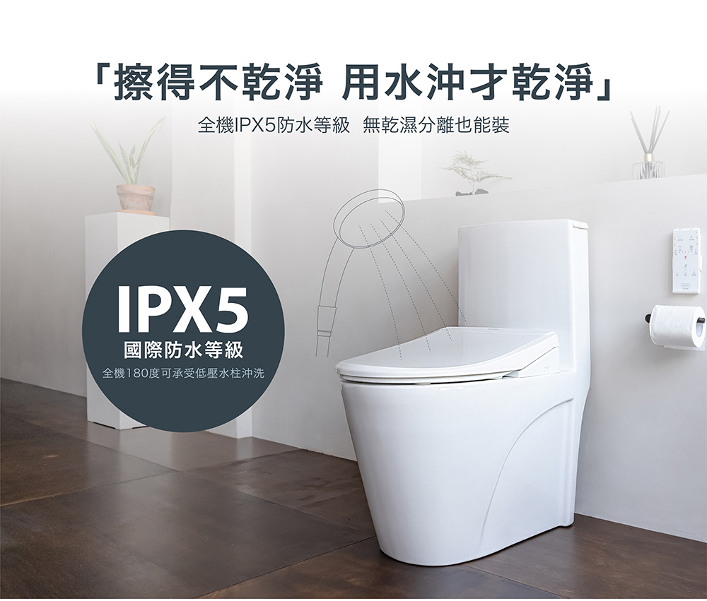 擦不乾淨 用水沖乾淨 全機IPX5防水等級 無乾濕分離也能裝 國際防水等級 全機180度可承受低壓水柱沖洗 