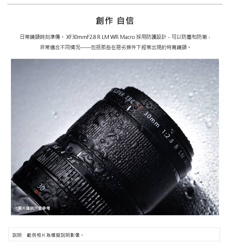 創作 自信 日常鏡頭時刻準備。 XF30mmF2.8 R LM WR Macro 採用防護設計,可以防塵和防潮, 非常適合不同情況包括那些在惡劣條件下經常出現的特寫鏡頭。 圖片僅供示意參考 說明範例相片為模擬說明影像。 