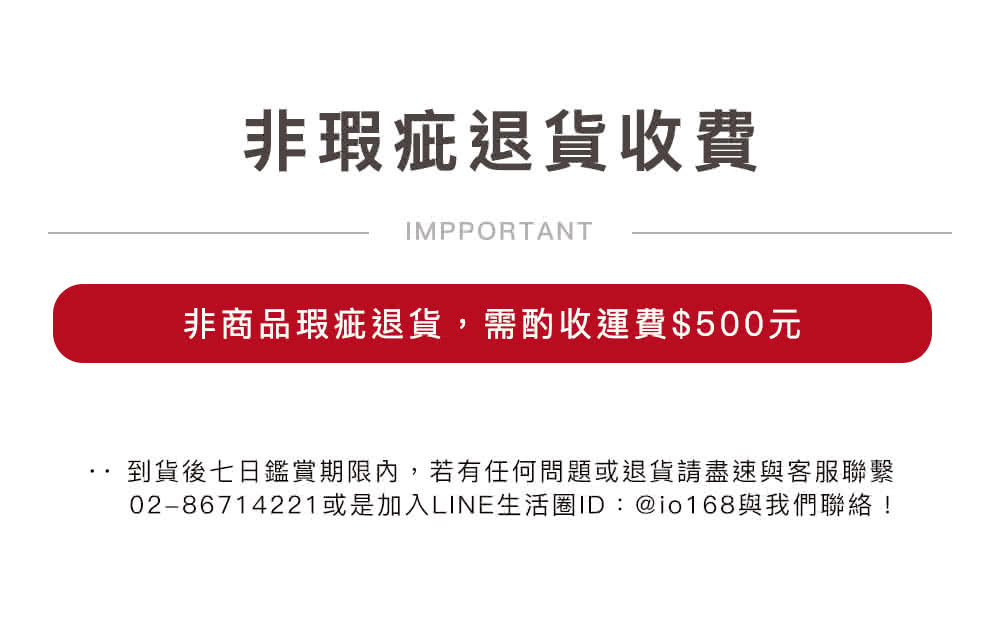 非瑕疵退货收费 非商品瑕疵退货,需酌收运费500元 到货后七日鑑赏期限内,若有任何问题或退货请尽速与客服联繫 0286714221或是加入LINE生活圈IDio168与我们联络 