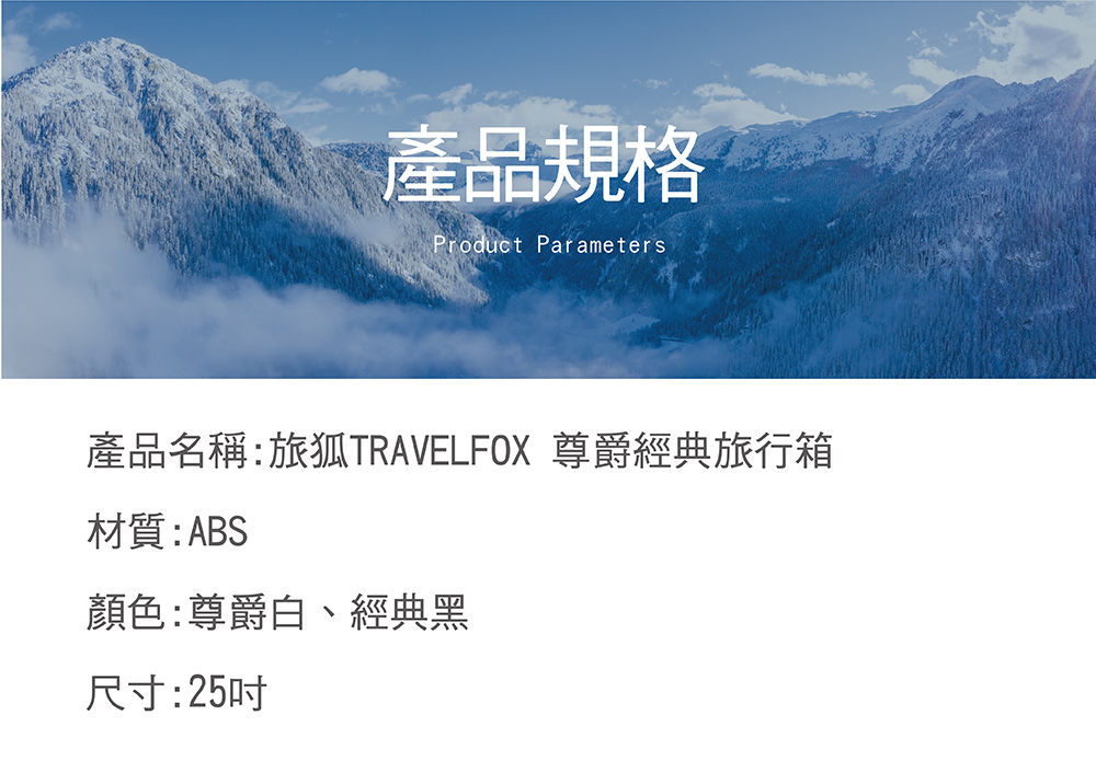 產品規格 產品名稱旅狐TRAVELFOX 尊爵經典旅行箱 材質ABS 顏色尊爵白、經典黑 尺寸25吋 