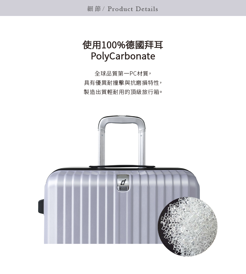 細節Product Details 使用100%德國拜耳 全球品質第一PC材質, 具有優異耐撞擊與抗磨損特性, 製造出質輕耐用的頂級旅行箱。 