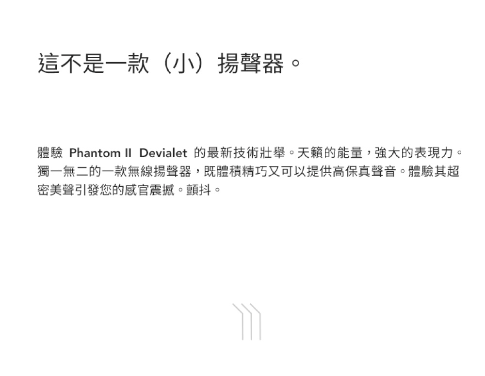 這不是一款小揚聲器 體驗 Phantom II Devialet 的最新技術壯舉。天籟的能量,強大的表現力。 獨一無二的一款無線揚聲器,既體積精巧又可以提供高保真聲音。體驗其超 密美聲引發您的感官震撼。顫抖。 