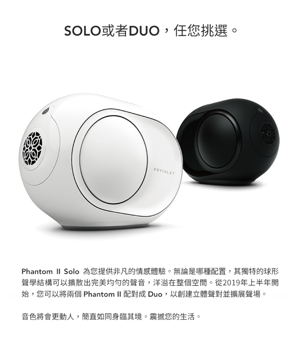 SOLO或者DUO,任您挑選。 Phantom  Solo 為您提供非凡的情感體驗。無論是哪種配置,其獨特的球形 聲學結構可以擴散出完美均勻的聲音,洋溢在整個空間。從2019年上半年開 始,您可以將兩個 Phantom II 配對成 Duo,以創建立體聲對並擴展聲場。 音色將會更動人,簡直如同身臨其境。震撼您的生活。 