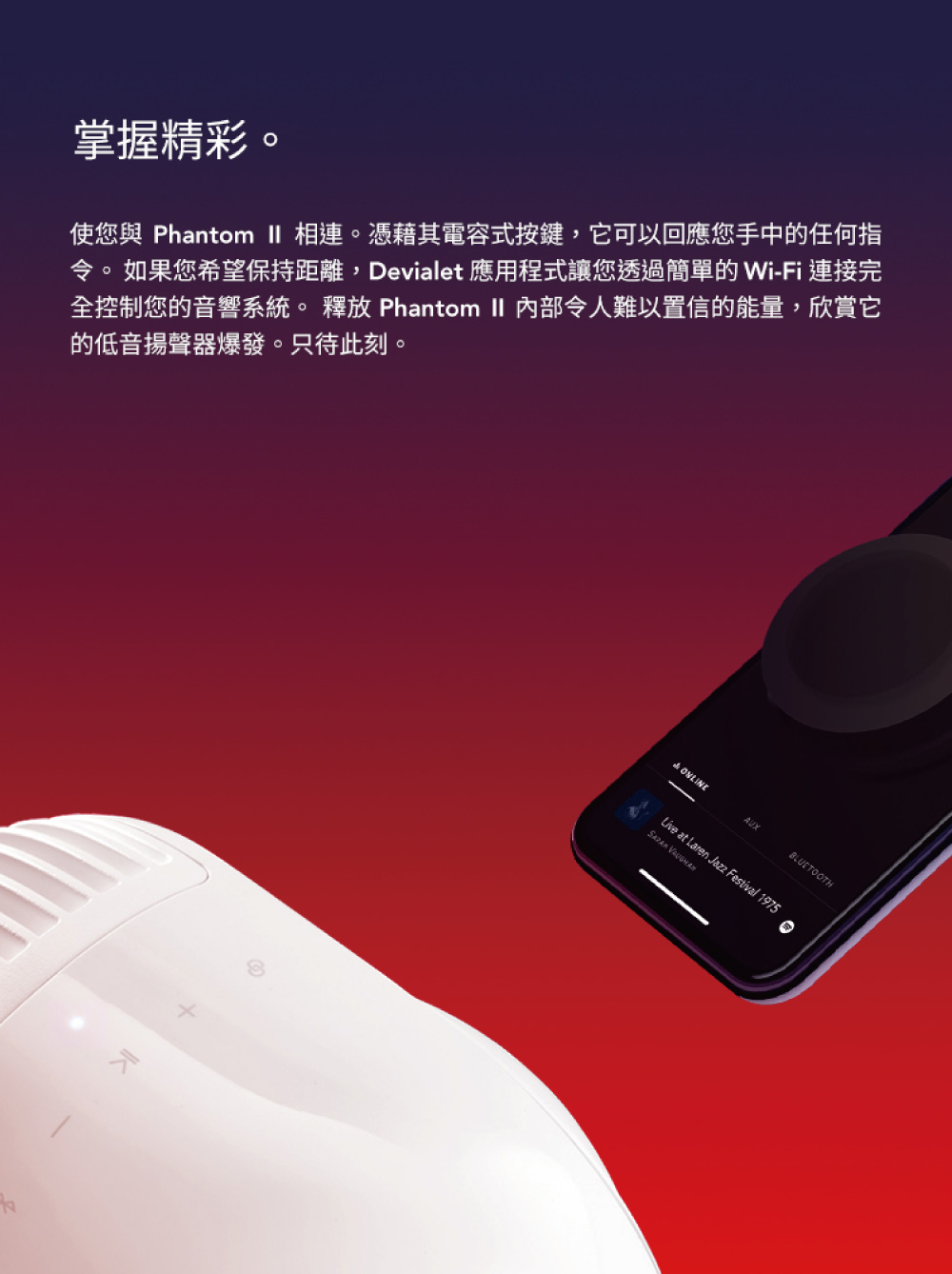 掌握精彩 使您與 Phantom II 相連。憑藉其電容式按鍵,它可以回應您手中的任何指 令。如果您希望保持距離,Devialet 應用程式讓您透過簡單的 WiFi 連接完 全控制您的音響系統。 釋放 Phantom II 內部令人難以置 信的能量,欣賞它 的低音揚聲器爆發。只待此刻。 
