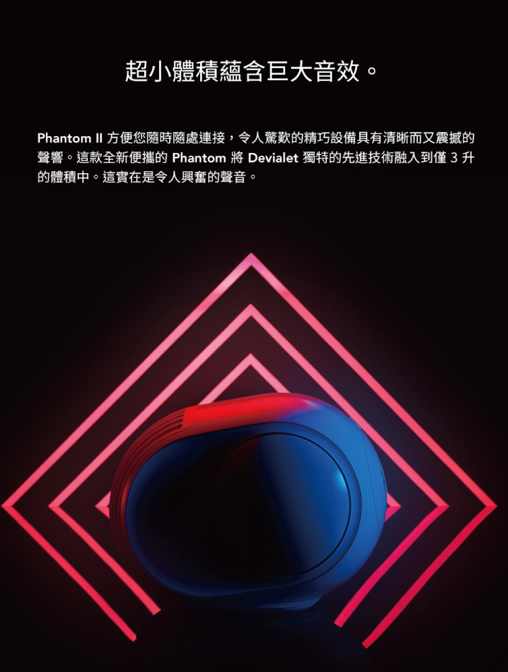 超小體積蘊含巨大音效。 Phantom II 方便您隨時隨處連接,令人驚歎的精巧設備具有清晰而又震撼的 聲響。這款全新便攜的 Phantom 將 Devialet 獨特的先進技術融入到僅3升 的體積中。這實在是令人興奮的聲音。 