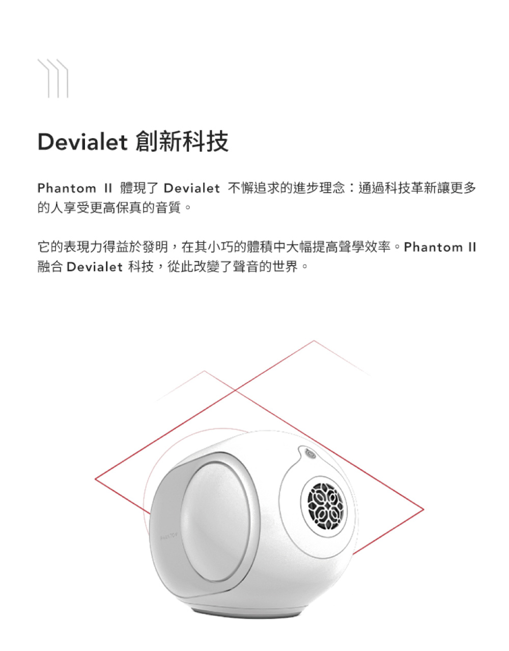 Devialet 創新科技 Phantom II 體現了 Devialet 不懈追求的進步理念通過科技革新讓更多 的人享受更高保真的音質。 它的表現力得益於發明,在其小巧的體積中大幅提高聲學效率。Phantom II 融合 Devialet 科技,從此改變了聲音的世界。 