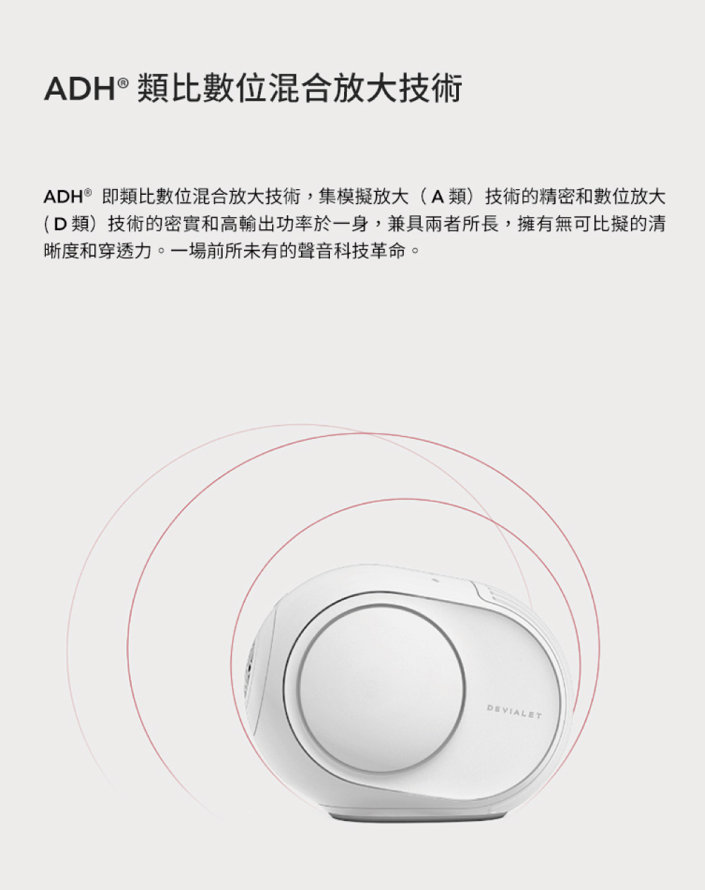 ADH 類比數位混合放大技術 ADH即類比數位混合放大技術,集模擬放大A類技術的精密和數位放大 D類技術的密實和高輸出功率於一身,兼具兩者所長,擁有無可比擬的清 晰度和穿透力。一場前所未有的聲音科技革命。 