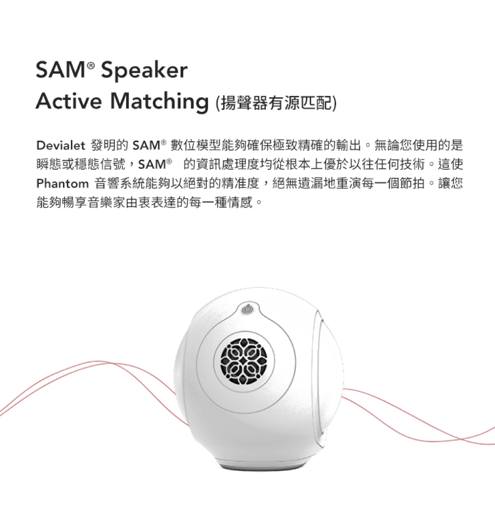 Active Matching 揚聲器有源匹配 Devialet 發明的 SAM 數位模型能夠確保極致精確的輸出。無論您使用的是 瞬態或穩態信號,SAM 的資訊處理度均從根本上優於以往任何技術。這使 Phantom 音響系統能夠以絕對的精准度,絕無遺漏地重演每一個節拍。讓您 能夠暢享音樂家由衷表達的每一種情感。 