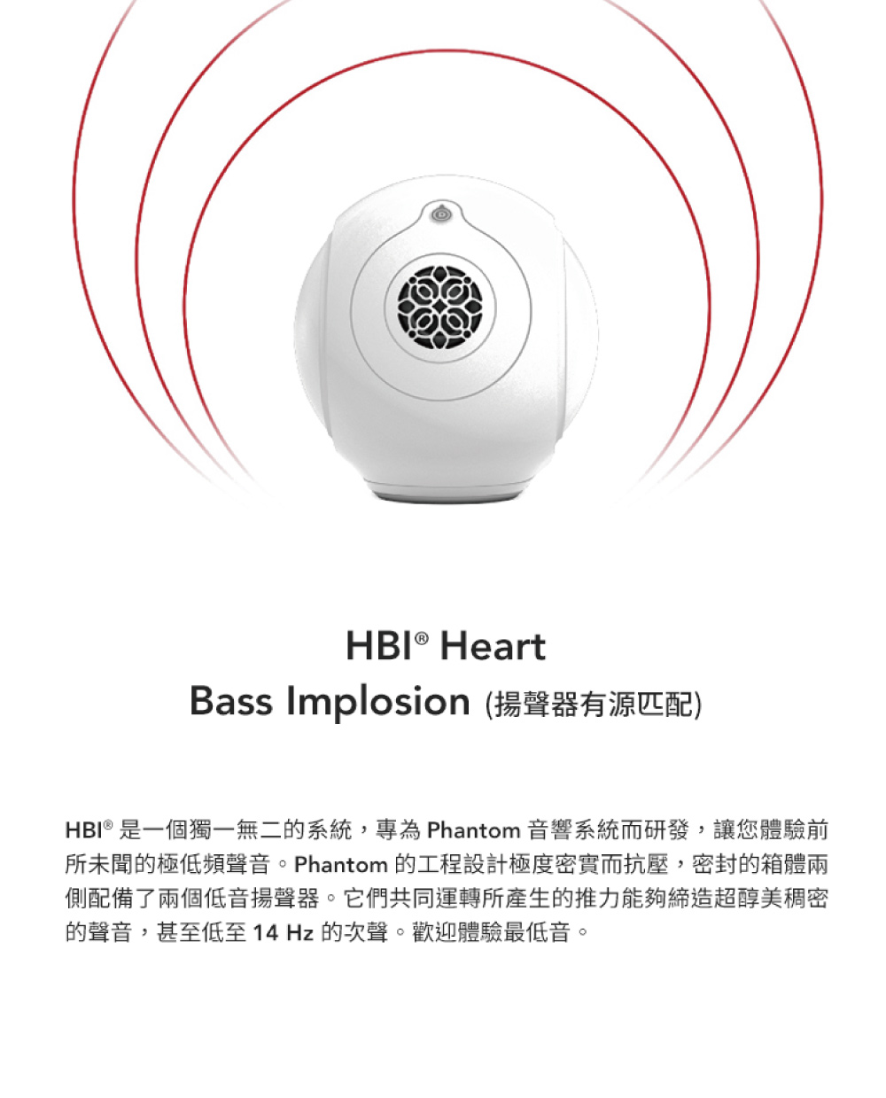 Bass Implosion 揚聲器有源匹配 HBI 是一個獨一無二的系統,專為 Phantom 音響系統而研發,讓您體驗前 所未聞的極低頻聲音。Phantom 的工程設計極度密實而抗壓,密封的箱體兩 側配備了兩個低音揚聲器。它們共同運轉所產生的推力能夠締造超醇美稠密 的聲音,甚至低至 14 Hz 的次聲。歡迎體驗最低音。 