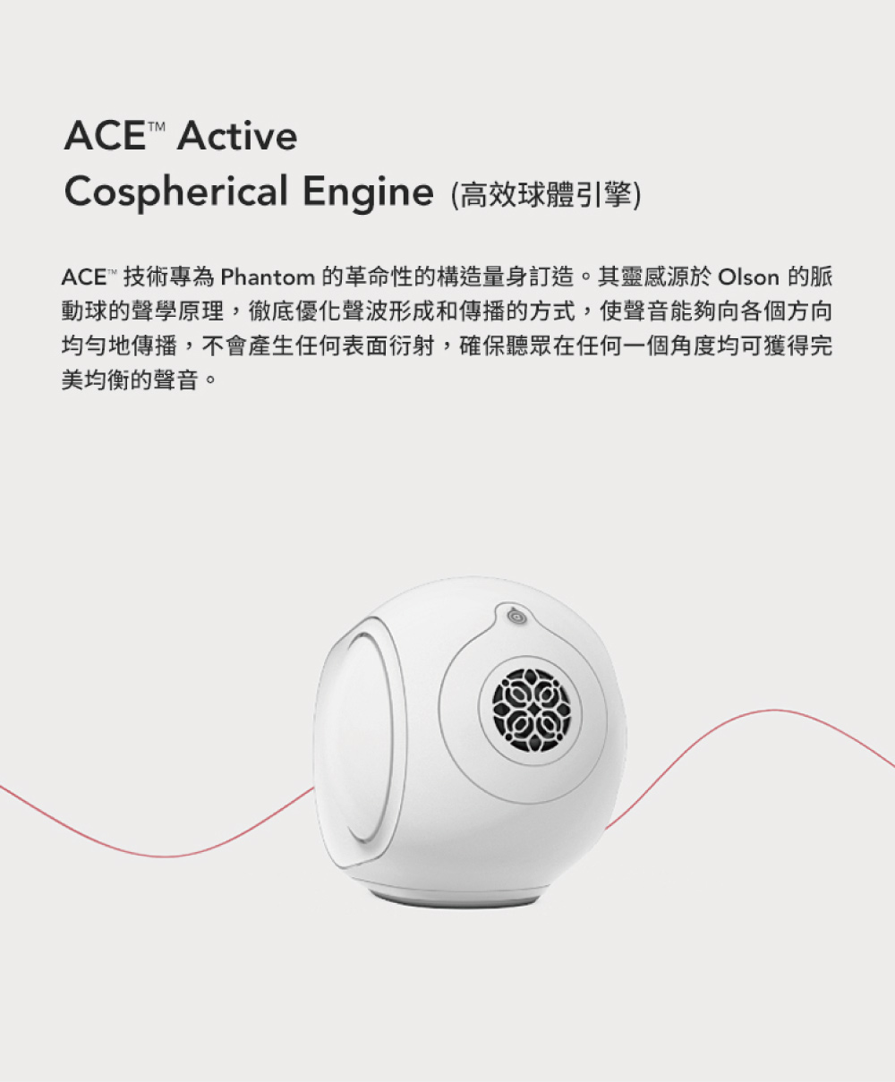 Cospherical Engine高效球體引擎 ACE 技術專為 Phantom 的革命性的構造量身訂造。其靈感源於 Olson 的脈 動球的聲學原理,徹底優化聲波形成和傳播的方式,使聲音能夠向各個方向 均勻地傳播,不會產生任何表面衍射,確保聽眾在任何一個角度均可獲得完 美均衡的聲音。 