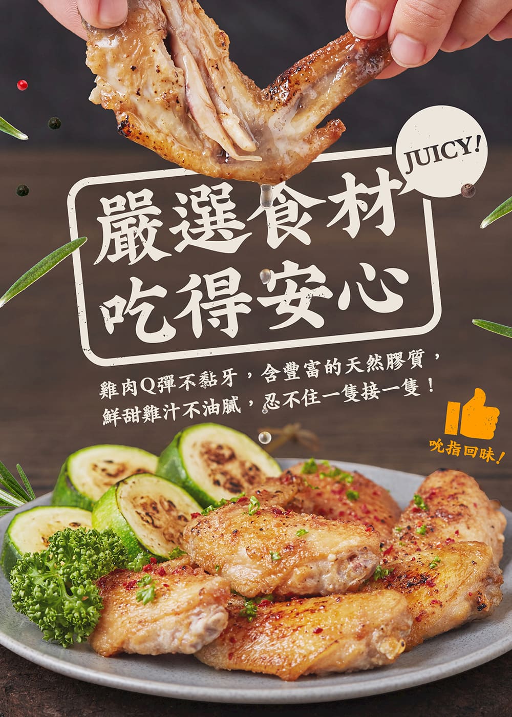 嚴選食材 吃得安心 雞肉Q彈不黏牙,含豐富的天然膠質, 鮮甜雞汁不油膩,忍不住一隻接一隻 吮指回味 