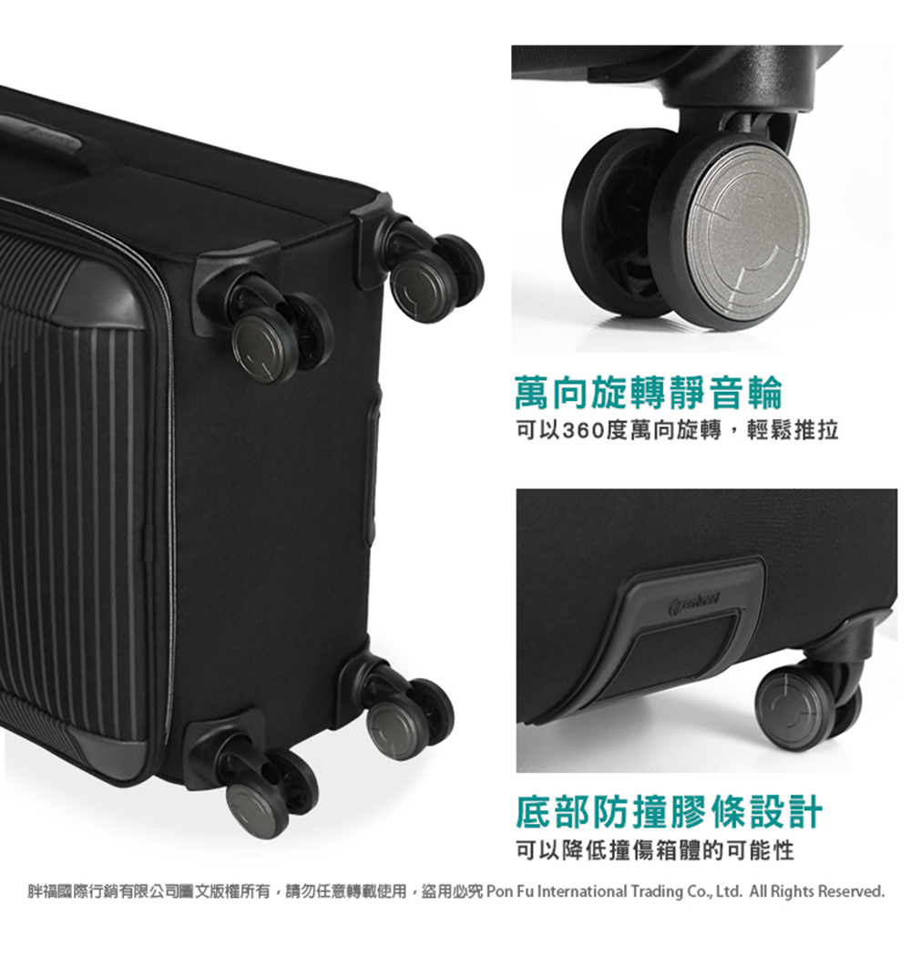 萬向旋轉靜音輪 可以360度萬向旋轉,輕鬆推拉 底部防撞膠條設計 可以降低撞傷箱體的可能性 胖福國際行銷有限公司圖文版權所有,請勿任意轉載使用,盜用必究 Pon Fu International Trading Co., Ltd. All Rights Reserved. 