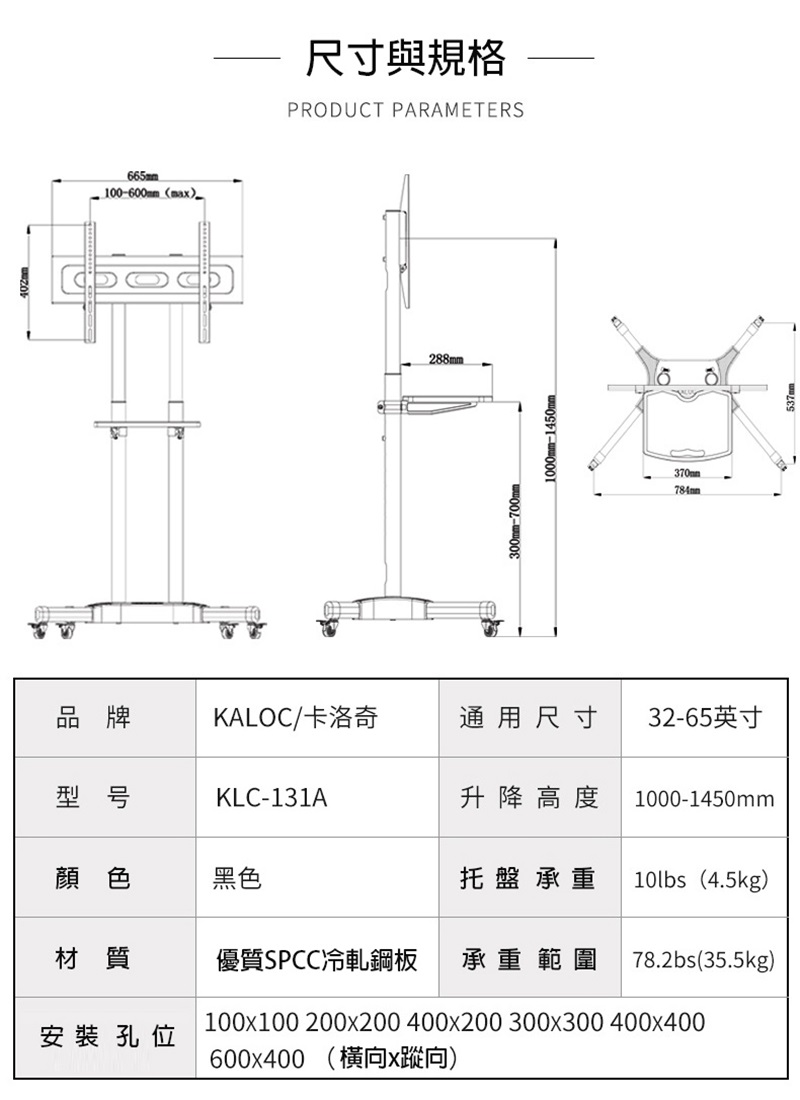 665mm100-600mm (max尺寸與規格PRODUCT PARAMETERS288mm300mm-700mm370mm品牌KALOC/卡洛奇通用尺寸32-65英寸型号KLC-131A升降高度 1000-1450mm顏色黑色托盤承重 10lbs(4.5kg)材質優質SPCC冷軋鋼板承重範圍 78.2bs(35.5kg)100x100 200x200 400x200 300x300 400x400安裝孔位600x400 (x向)