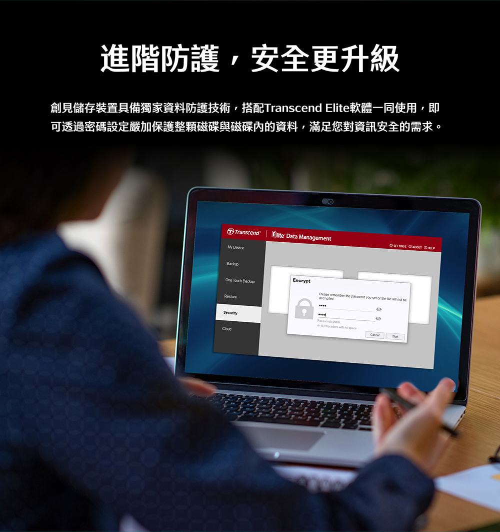 進階防護,安全更升級 創見儲存裝置具備獨家資料防護技術,搭配Transcend Elite軟體一同使用,即 可透過密碼設定嚴加保護整顆磁碟與磁碟內的資料,滿足您對資訊安全的需求。 