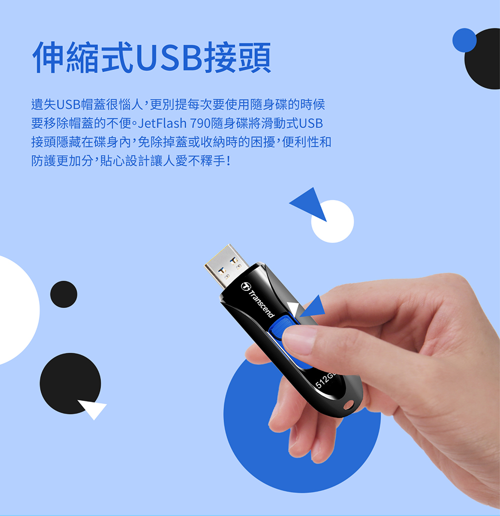 伸縮式USB接頭 遺失USB帽蓋很惱人,更別提每次要使用隨身碟的時候 要移除帽蓋的不便。JetFlash 790隨身碟將滑動式USB 接頭隱藏在碟身,免除掉蓋或收納時的困擾,便利性和 防護更加分,貼心設計讓人愛不釋手