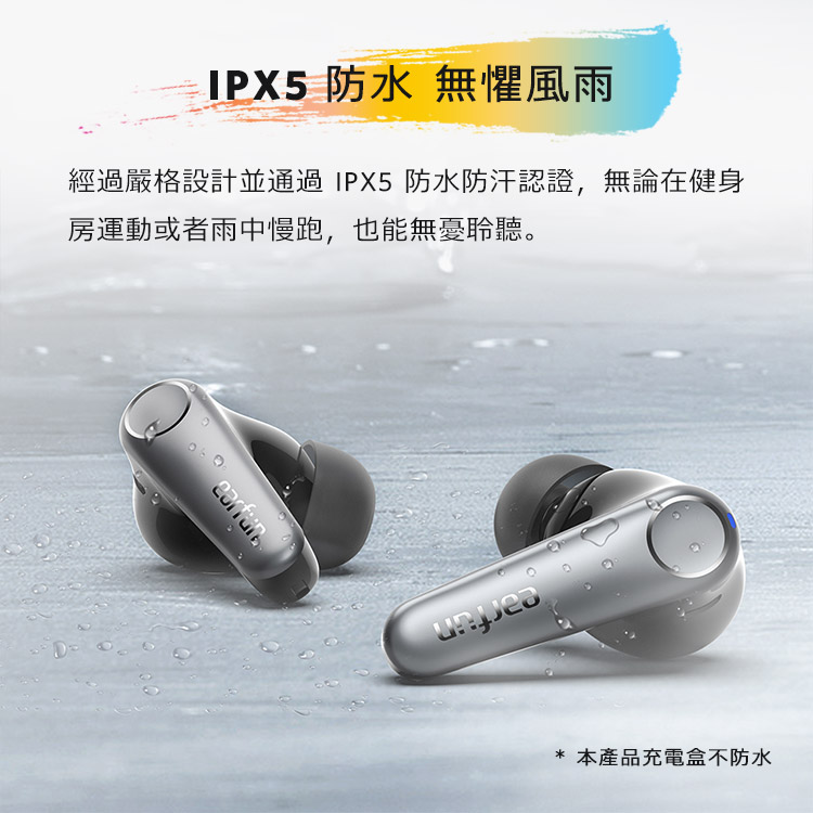 IPX5 防水 無懼風雨 經過嚴格設計並通過 IPX5 防水防汗認證,無論在健身 房運動或者雨中慢跑,也能無憂聆聽。 本產品充電盒不防水 