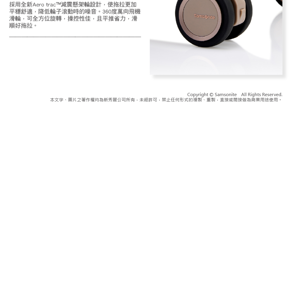 採用全新Aero tracT減震懸架輪設計,使拖拉更加 平穩舒適,降低輪子滾動時的噪音。360度萬向飛機 滑輪,可全方位旋轉,操控性佳,且平推省力,滑 順好拖拉。 本文字、圖片之著作權均為新秀麗公司所有,未經許可,禁止任何形式的複製、重製,直接或間接做為商業用途使用。 