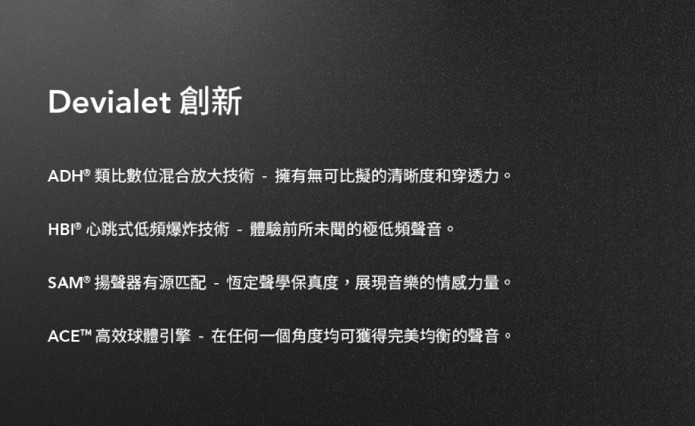 Devialet 創新 ADH 類比數位混合放大技術  擁有無可比擬的清晰度和穿透力。 HBI 心跳式低頻爆炸技術  體驗前所未聞的極低頻聲音。 SAM 揚聲器有源匹配  恆定聲學保真度,展現音樂的情感力量。 ACE 高效球體引擎  在任何一個角度均可獲得完美均衡的聲音。 