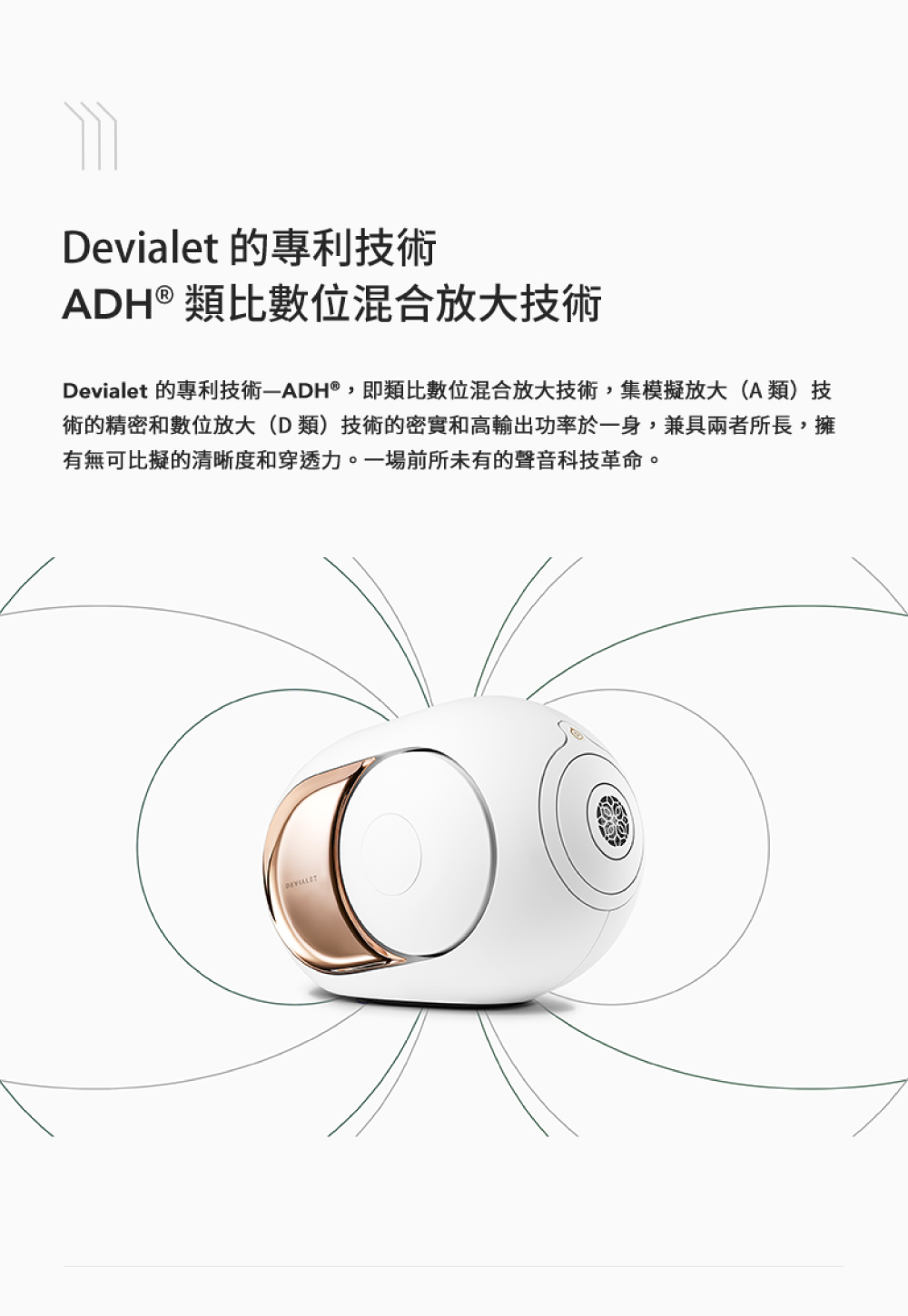 Devialet 的專利技術 ADH類比數位混合放大技術 Devialet 的專利技術ADH,即類比數位混合放大技術,集模擬放大A類技 術的精密和數位放大D類技術的密實和高輸出功率於一身,兼具兩者所長,擁 有無可比擬的清晰度和穿透力。一場前所未有的聲音科技革命。 
