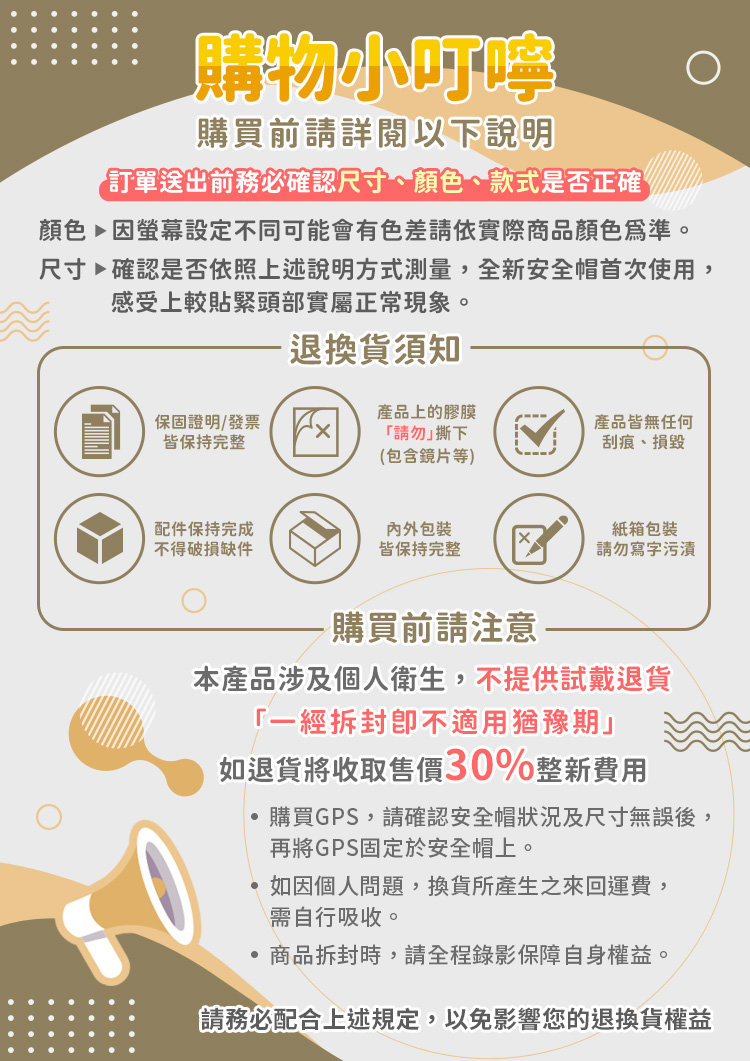 購物小叮嚀購買前請詳閱以下說明送出前務必確認尺寸、顏色、款式是否正確顏色因螢幕設定不同可能會有色差請依實際商品顏色為準。尺寸確認是否依照上述說明方式測量,全新安全帽首次使用,感受上較貼緊頭部實屬正常現象。退換貨須知皆保持完整保固證明/發票x產品上的膠膜產品皆無任何「請勿撕下刮痕、損毀(包含鏡片等)配件保持完成包裝紙箱包裝不得破損缺件皆保持完整請勿寫字污漬購買前請注意本產品涉及個人衛生,不提供試戴退貨「一經拆封不適用猶豫期」如退貨將收取售價30%整新費用購買GPS,請確認安全帽狀況及尺寸無誤後,再將GPS固定於安全帽上。如因個人問題,換貨所產生之來回運費,需自行吸收。商品拆封時,請全程錄影保障自身權益。請務必配合上述規定,以免影響您的退換貨權益