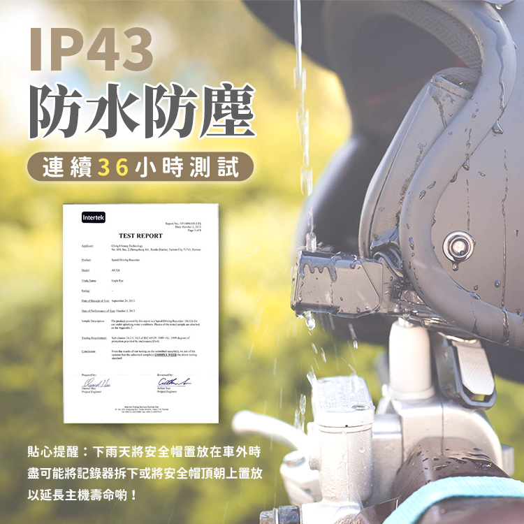 IP43防水防塵連續36小時測試IntertekTEST REPORT 貼心提醒:下雨天將安全帽置放在車外時盡可能將記錄器拆下或將安全帽頂朝上置放以延長主機壽命!