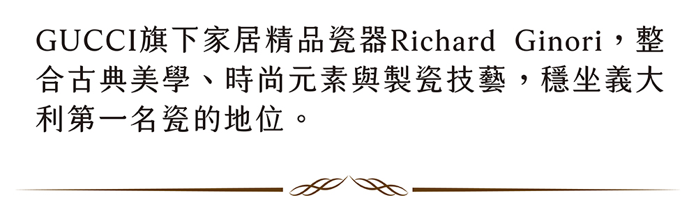 GUCCI旗下家居精品瓷器Richard Ginori,整 合古典美學、時尚元素與製瓷技藝,穩坐義大 利第一名瓷的地位。 