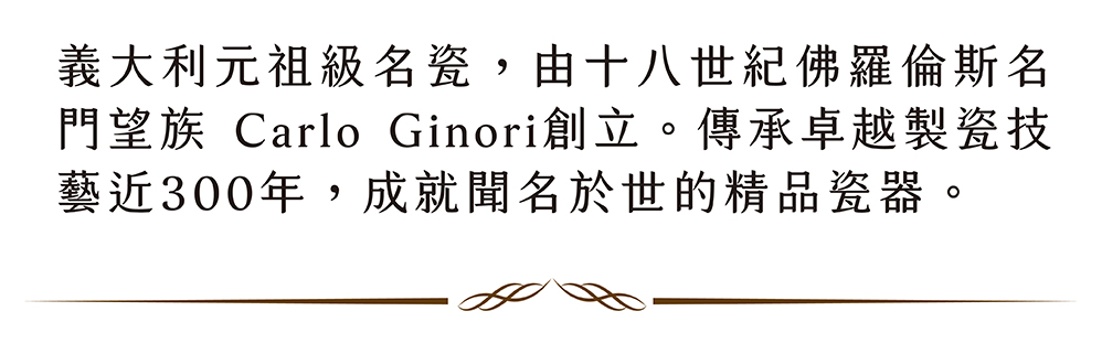 義大利元祖級名瓷,由十八世紀佛羅倫斯名 門望族 Carlo Ginori創立。傳承卓越製瓷技 藝近300年,成就聞名於世的精品瓷器。 