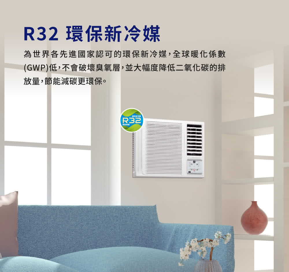 R32 環保新冷媒 為世界各先進國家認可的環保新冷媒,全球暖化係數 GWP低,不會破壞臭氧層,並大幅度降低二氧化碳的排 放量,節能減碳更環保。 保新