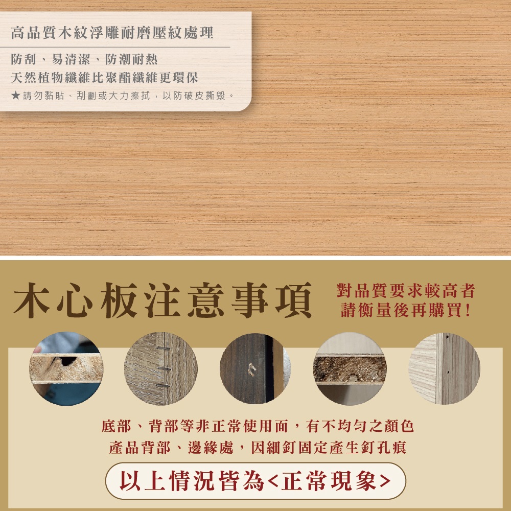 高品質木紋浮雕耐磨壓紋處理防刮、易清潔、防潮耐熱天然植物纖維聚酯纖維更環保★請勿黏貼、刮劃或大力擦拭,以防破皮撕毀。木心板注意事項對品質要求較高者請衡量後再購買!底部、背部等非正常使用面,有不均勻之顏色產品背部、邊緣處,因細釘固定產生釘孔痕以上情況皆為正常現象