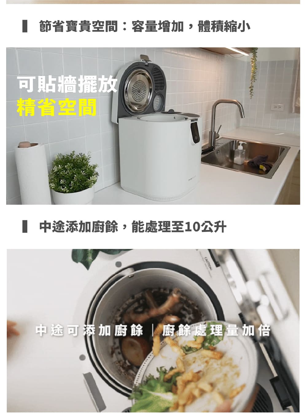 節省寶貴空間容量增加,體積縮小 可貼牆擺放 精省空間 中途添加廚餘,能處理至10公升 中途可添加廚餘廚餘處理量加倍 