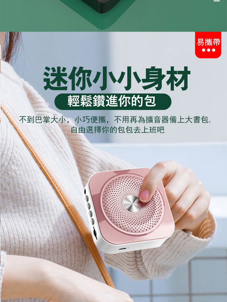 迷你小小身材 輕鬆鑽進你的包 易攜帶 不到巴掌大小,小巧便攜,不用再為擴音器備上大書包, 自由選擇你的包包去上班吧 