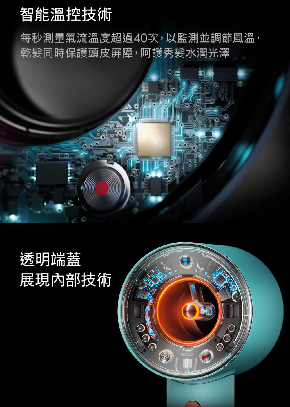 智能溫控技術 每秒測量氣流溫度超過40次,以監測並調節風溫, 乾髮同時保護頭皮屏障,呵護秀髮水潤光澤 透明端蓋 展現內部技術