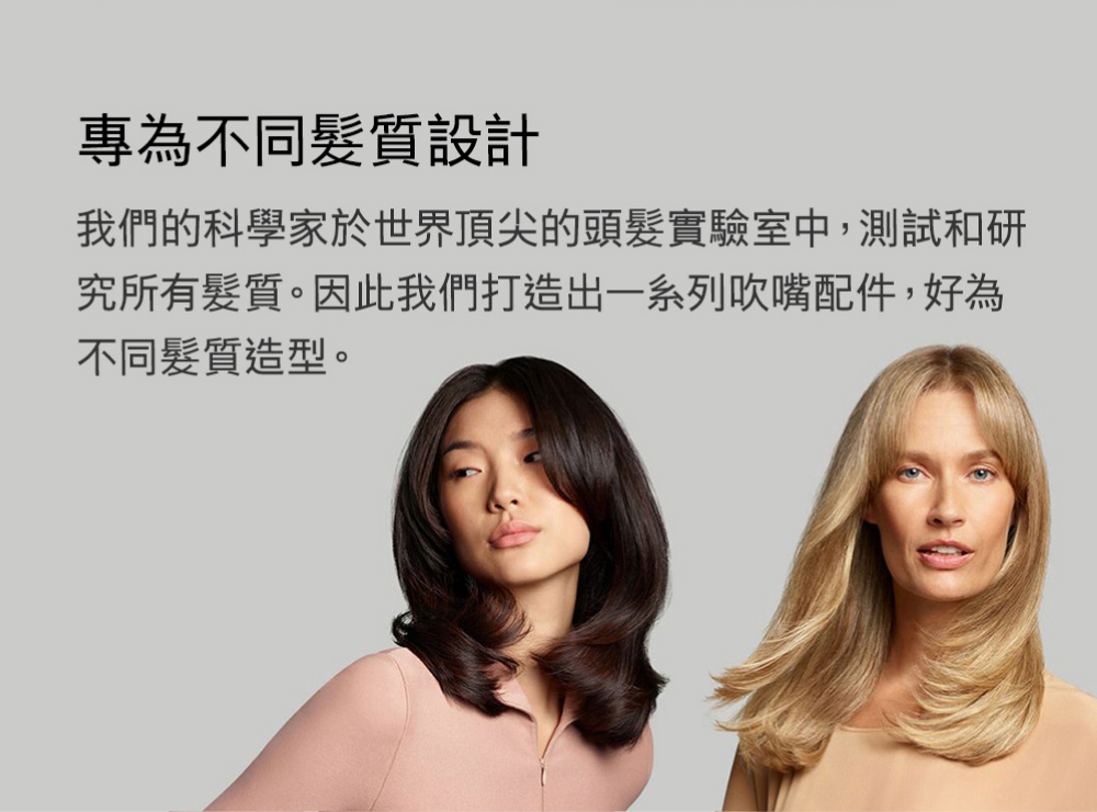 專為不同髮質設計 我們的科學家於世界頂尖的頭髮實驗室中,測試和研 究所有髮質。因此我們打造出一系列吹嘴配件,好為 不同髮質造型。