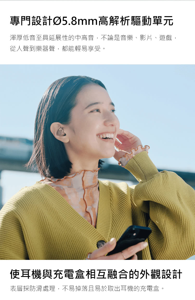 專門設計5.8mm高解析驅動單元 渾厚低音至具延展性的中高音,不論是音樂、影片、遊戲, 從人聲到樂器聲,都能輕易享受。 使耳機與充電盒相互融合的外觀設計 表層採防滑處理,不易掉落且易於取出耳機的充電盒。