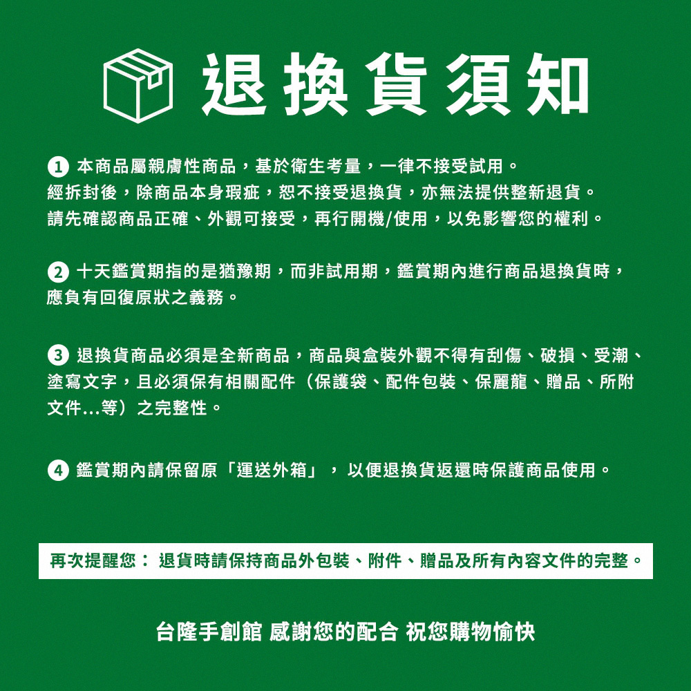 3退換貨商品必須是全新商品,商品與盒裝外觀不得有刮傷、破損、受潮、