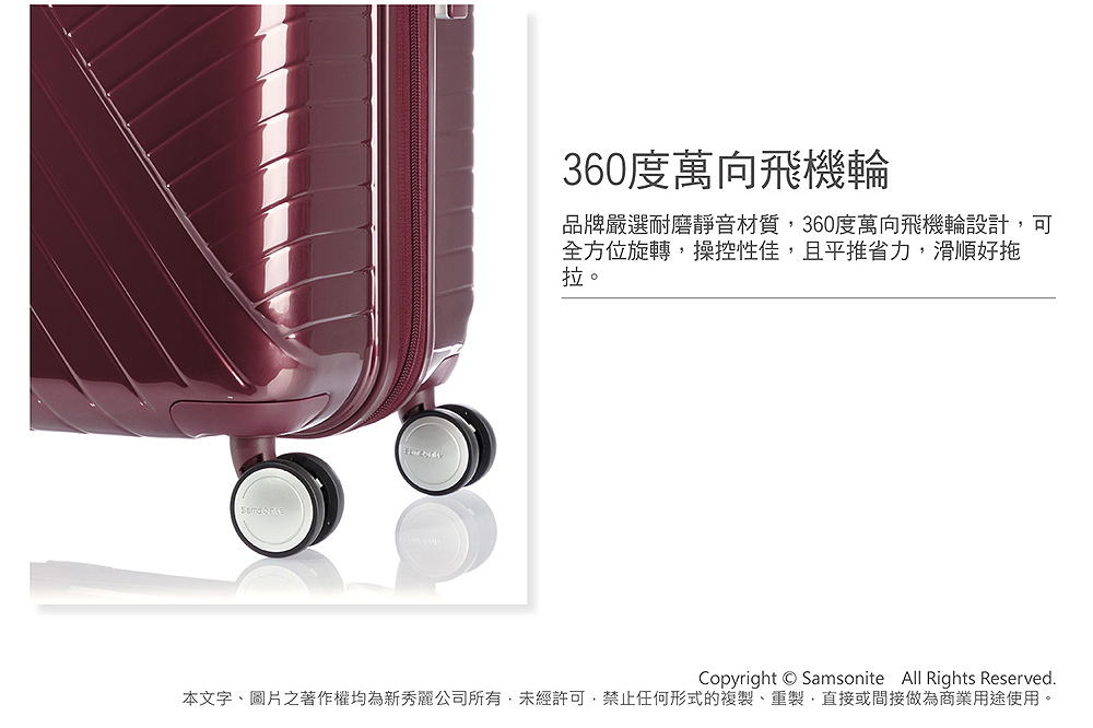 360度萬向飛機輪 品牌嚴選耐磨靜音材質,360度萬向飛機輪設計,可 全方位旋轉,操控性佳,且平推省力,滑順好拖 拉。 本文字、圖片之著作權均為新秀麗公司所有,未經許可,禁止任何形式的複製、重製,直接或間接做為商業用途使用。 