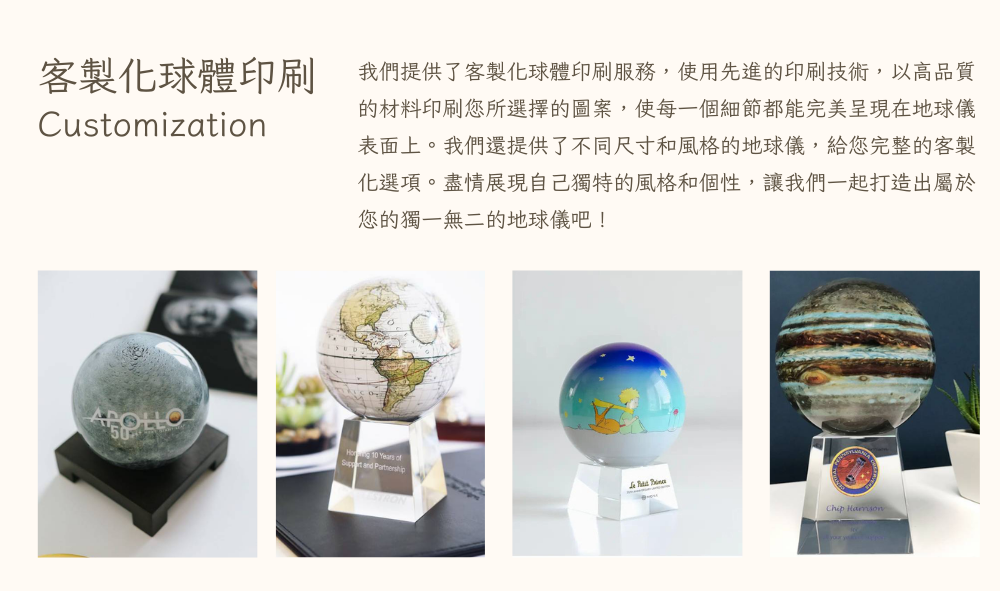 客製化球體印刷 我們提供了客製化球體印刷服務,使用先進的印刷技術,以高品質 的材料印刷您所選擇的圖案,使每一個細節都能完美呈現在地球儀 表面上。我們還提供了不同尺寸和風格的地球儀,給您完整的客製 化選項。盡情展現自己獨特的風格和個性,讓我們一起打造出屬於 您的獨一無二的地球儀吧 