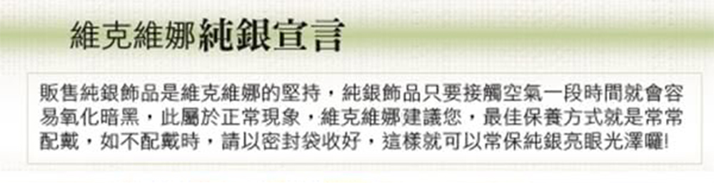 維克維娜純銀宣言 販售純銀飾品是維克維娜的堅持,純銀飾品只要接觸空氣一段時間就會容 易氧化暗黑,此屬於正常現象,維克維娜建議您,最佳保養方式就是常常 配戴,如不配戴時,請以密封袋收好,這樣就可以常保純銀亮眼光澤囉 