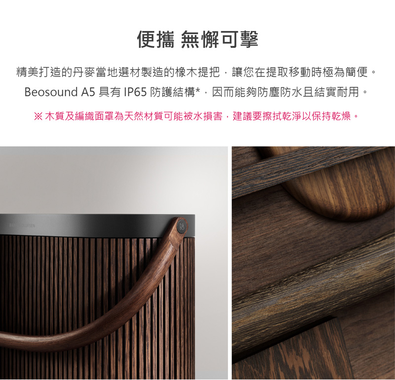 便攜 無懈可擊 精美打造的丹麥當地選材製造的橡木提把,讓您在提取移動時極為簡便。 Beosound A5 具有IP65 防護結構,因而能夠防塵防水且結實耐用。 木質及編織面罩為天然材質可能被水損害,建議要擦拭乾淨以保持乾燥。