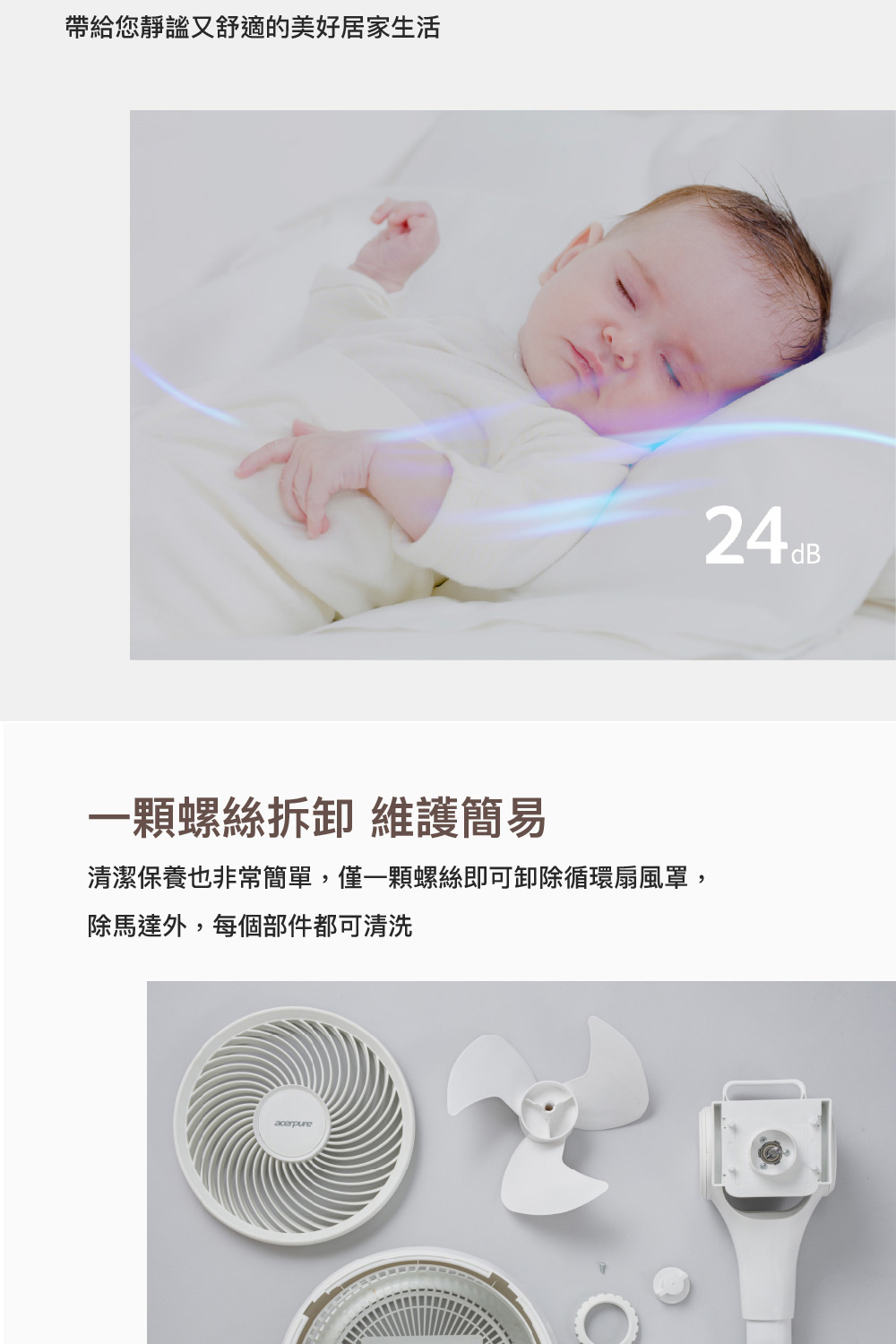 帶給您靜謐又舒適的美好居家生活 一顆螺絲拆卸 維護簡易 清潔保養也非常簡單,僅一顆螺絲即可卸除循環扇風罩, 除馬達外,每個部件都可清洗