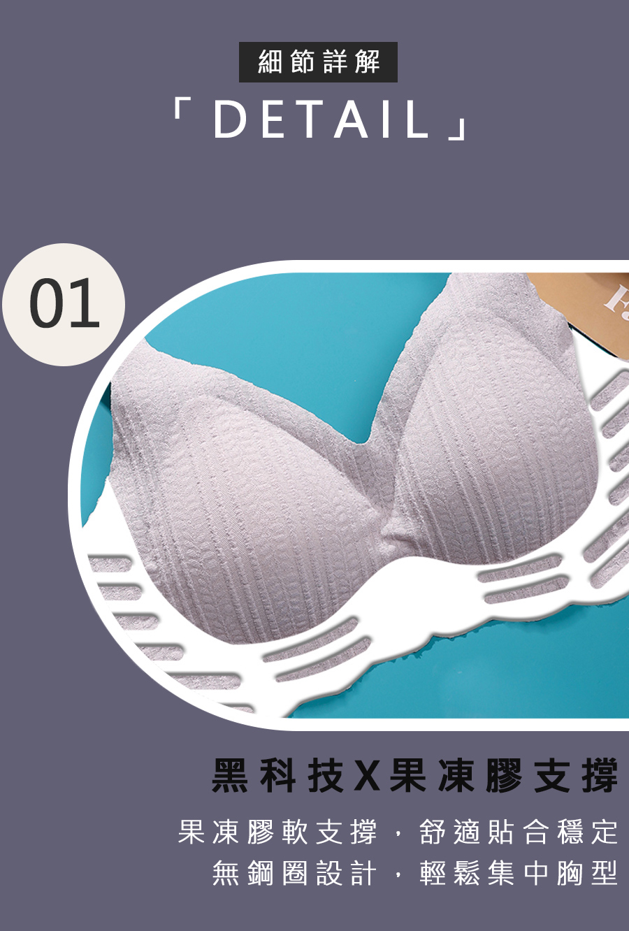 細節詳解 黑科技X果凍膠支撐 果凍膠軟支撐,舒適貼合穩定 無鋼圈設計,輕鬆集中胸型 