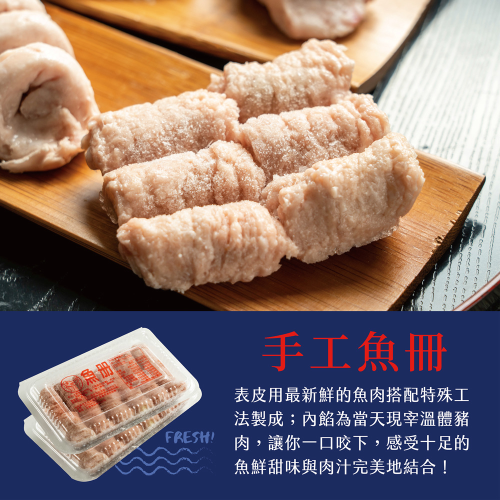 手工魚冊 表皮用最新鮮的魚肉搭配特殊工 法製成內餡為當天現宰溫體豬 FRESH 肉,讓你一口咬下,感受十足的 魚鮮甜味與肉汁完美地結合 