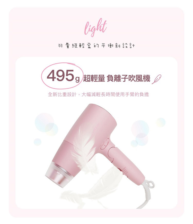 羽量級輕盈的平衡新設計 495g 超輕量負離子吹風機 全新比重設計,大幅減輕長時間使用手臂的負擔 
