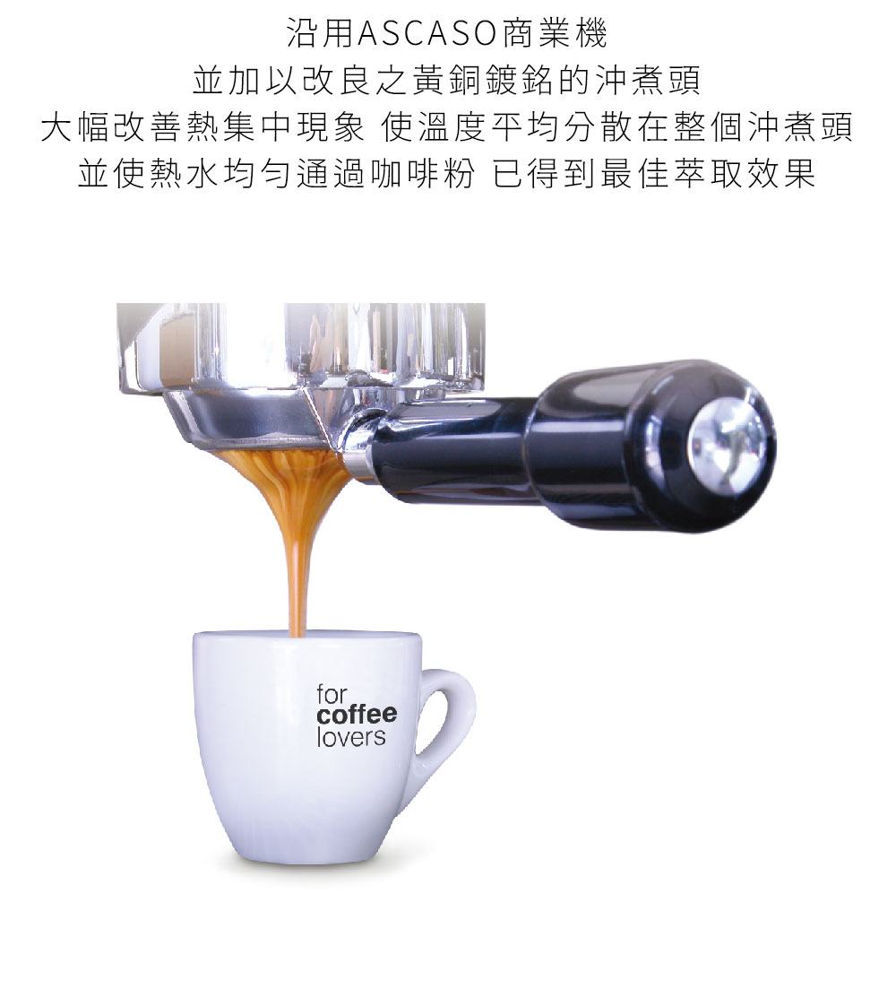 沿用ASCASO商業機 並加以改良之黃銅鍍銘的沖煮頭 大幅改善熱集中現象 使溫度平均分散在整個沖煮頭 並使热水均勻通過咖啡粉 已得到最佳萃取效果 