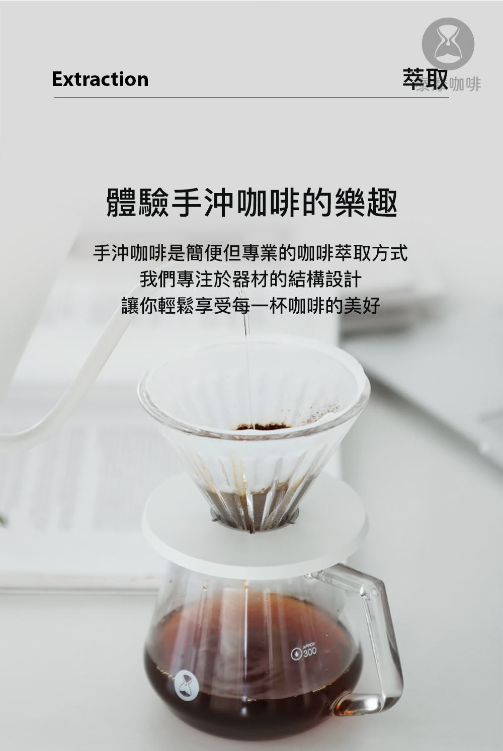 萃取咖啡 體驗手沖咖啡的樂趣 手沖咖啡是簡便但專業的咖啡萃取方式 我們專注於器材的結構設計 讓你輕鬆享受每一杯咖啡的美好 