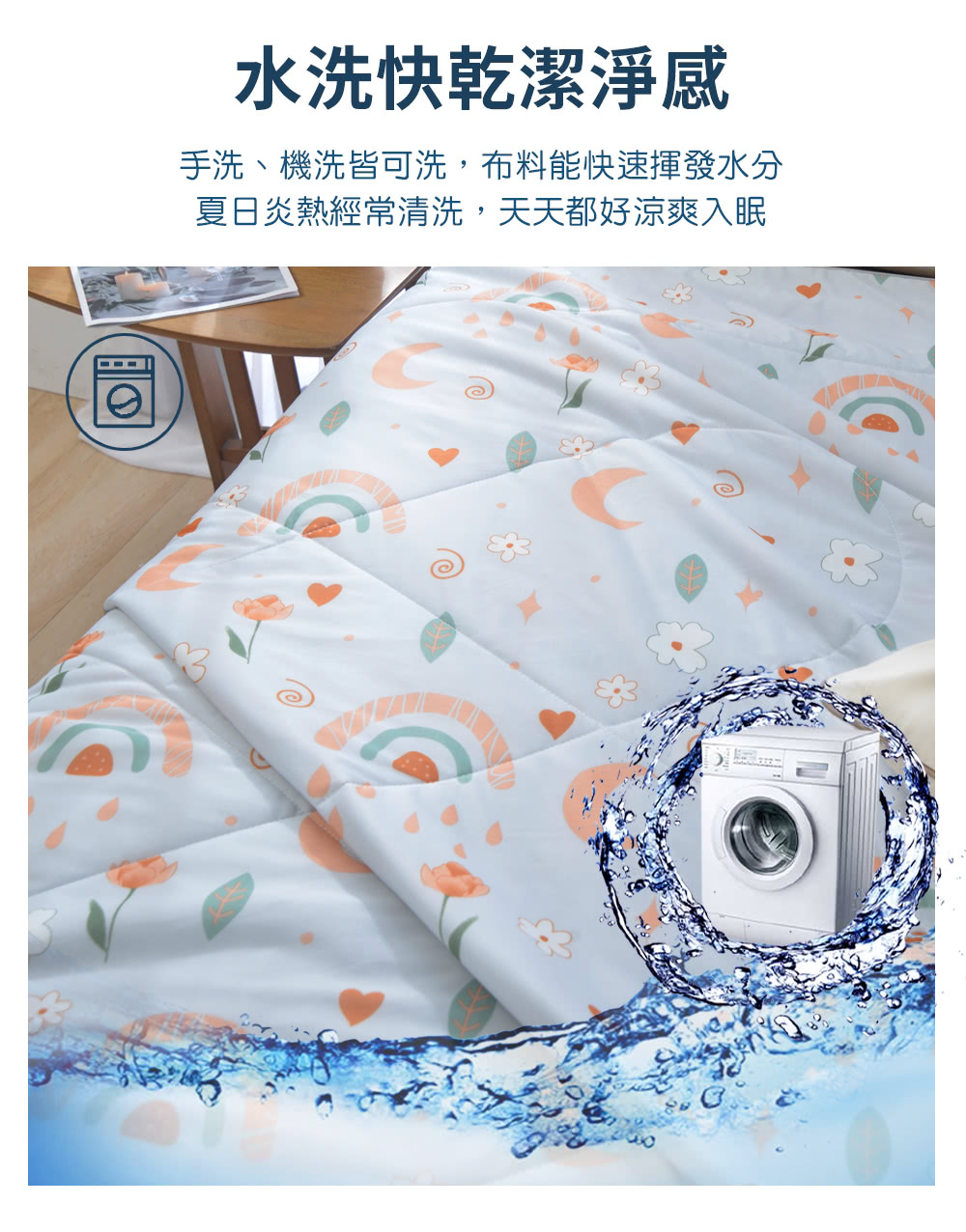 水洗快乾潔淨感 手洗、機洗皆可洗,布料能快速揮發水分 夏日炎熱經常清洗,天天都好涼爽入眠 